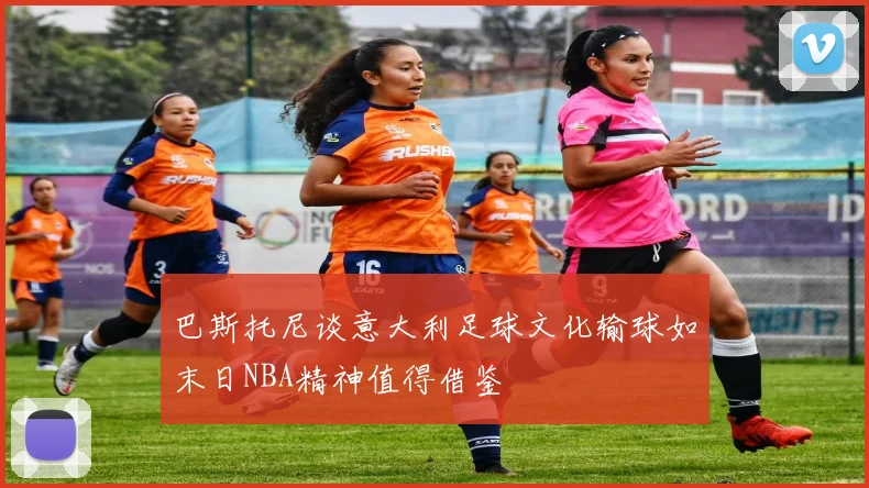 巴斯托尼谈意大利足球文化输球如末日NBA精神值得借鉴