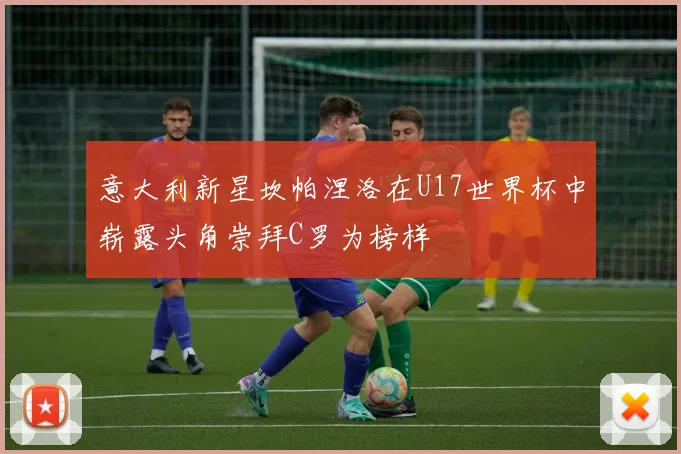 意大利新星坎帕涅洛在U17世界杯中崭露头角崇拜C罗为榜样