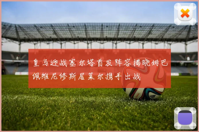 皇马迎战塞尔塔首发阵容揭晓姆巴佩维尼修斯居莱尔携手出战