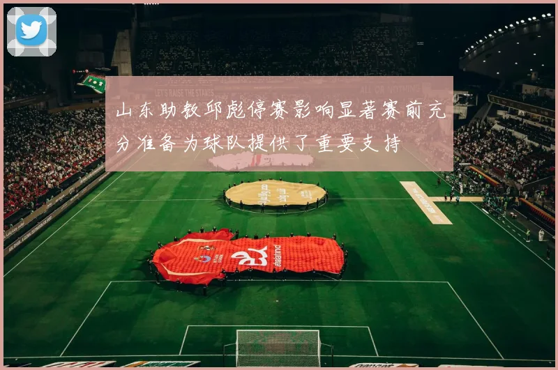 山东助教邱彪停赛影响显著赛前充分准备为球队提供了重要支持