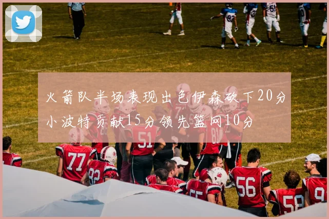火箭队半场表现出色伊森砍下20分小波特贡献15分领先篮网10分