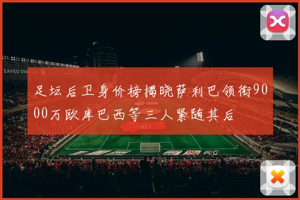 足坛后卫身价榜揭晓萨利巴领衔9000万欧库巴西等三人紧随其后