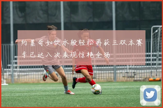约基奇如饮水般轻松再获三双本赛季已达八次表现惊艳全场