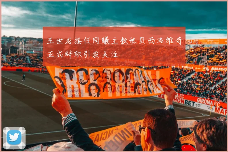 王世龙接任同曦主教练贝西洛维奇正式辞职引发关注