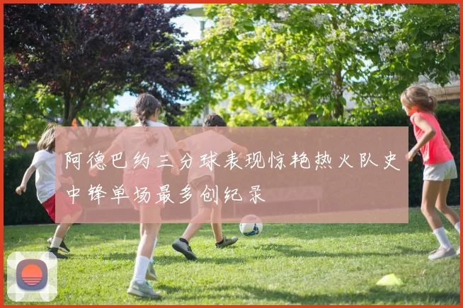阿德巴约三分球表现惊艳热火队史中锋单场最多创纪录