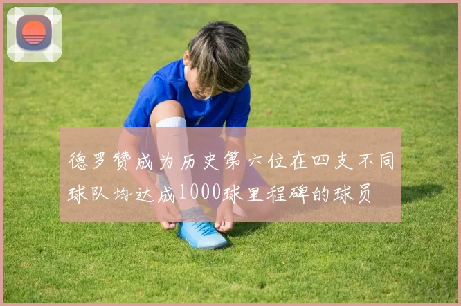 德罗赞成为历史第六位在四支不同球队均达成1000球里程碑的球员