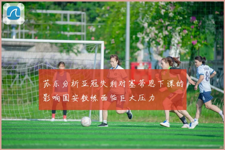 苏东分析亚冠失利对塞蒂恩下课的影响国安教练面临巨大压力