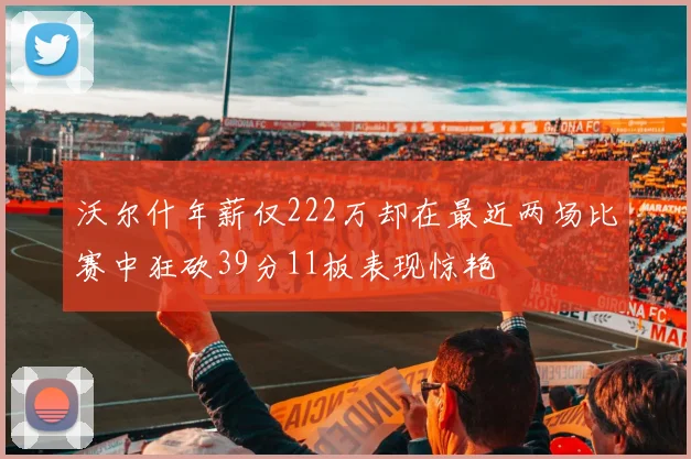 沃尔什年薪仅222万却在最近两场比赛中狂砍39分11板表现惊艳