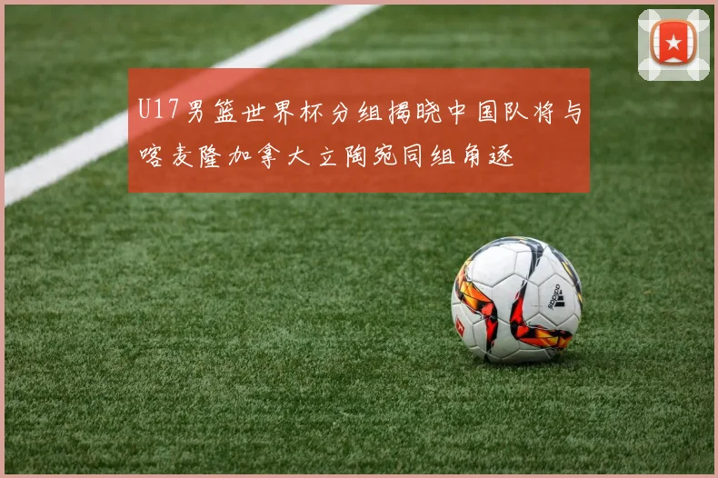U17男篮世界杯分组揭晓中国队将与喀麦隆加拿大立陶宛同组角逐