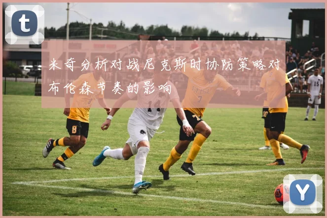 米奇分析对战尼克斯时协防策略对布伦森节奏的影响
