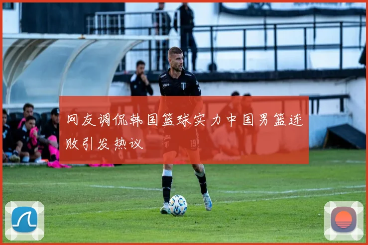 网友调侃韩国篮球实力中国男篮连败引发热议
