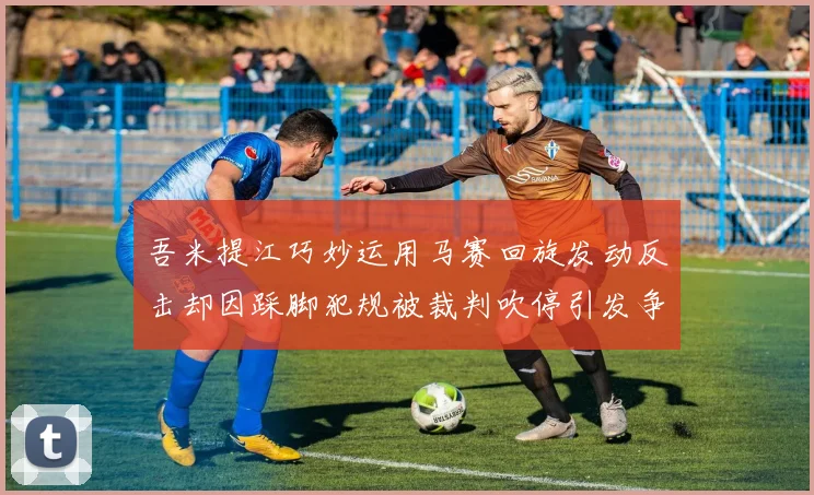 吾米提江巧妙运用马赛回旋发动反击却因踩脚犯规被裁判吹停引发争议