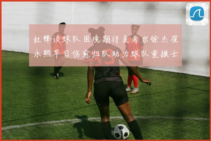 杜锋谈球队困境期待麦考尔徐杰崔永熙早日伤愈归队助力球队重振士气