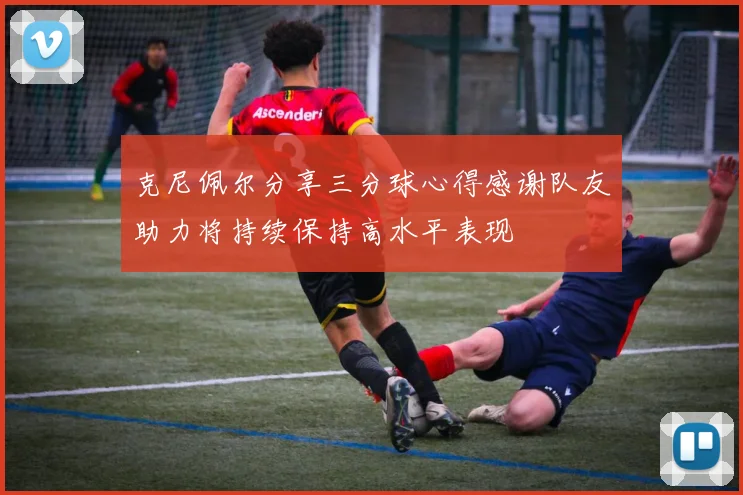 克尼佩尔分享三分球心得感谢队友助力将持续保持高水平表现