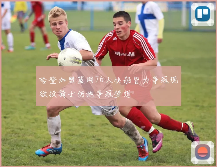 哈登加盟篮网76人快船皆为争冠现欲投骑士仍抱争冠梦想