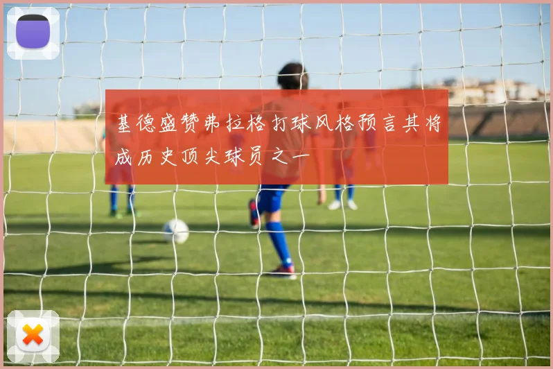 基德盛赞弗拉格打球风格预言其将成历史顶尖球员之一