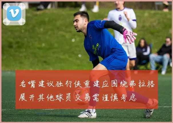 名嘴建议独行侠重建应围绕弗拉格展开其他球员交易需谨慎考虑