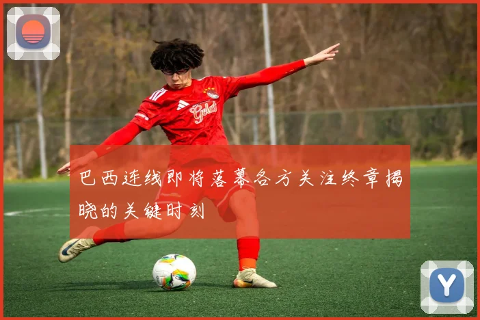 巴西连线即将落幕各方关注终章揭晓的关键时刻