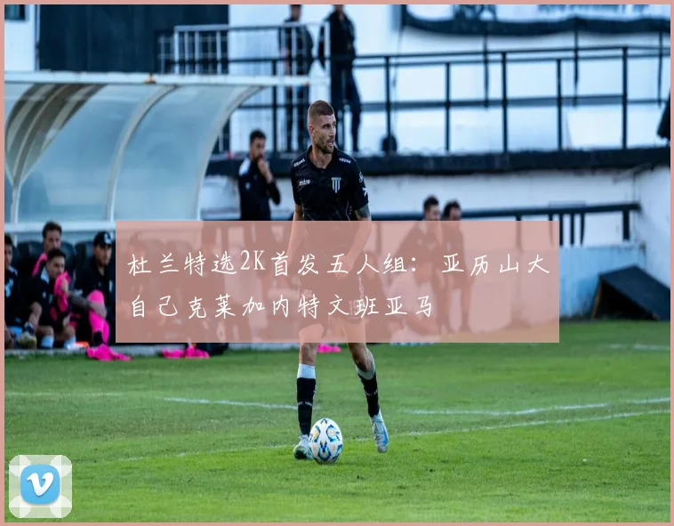 杜兰特选2K首发五人组：亚历山大自己克莱加内特文班亚马