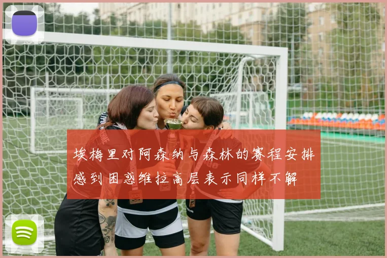 埃梅里对阿森纳与森林的赛程安排感到困惑维拉高层表示同样不解