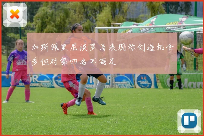 加斯佩里尼谈罗马表现称创造机会多但对第四名不满足