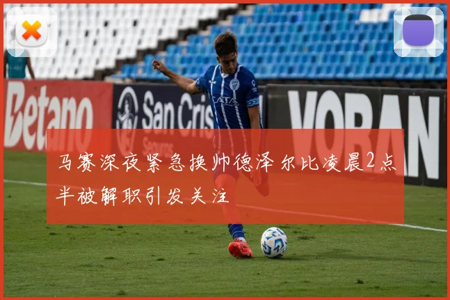马赛深夜紧急换帅德泽尔比凌晨2点半被解职引发关注