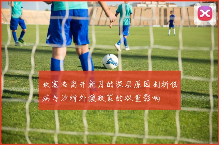 坎塞洛离开新月的深层原因剖析伤病与沙特外援政策的双重影响