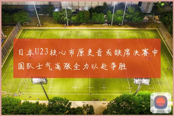 日本U23核心市原吏音或缺席决赛中国队士气高涨全力以赴争胜