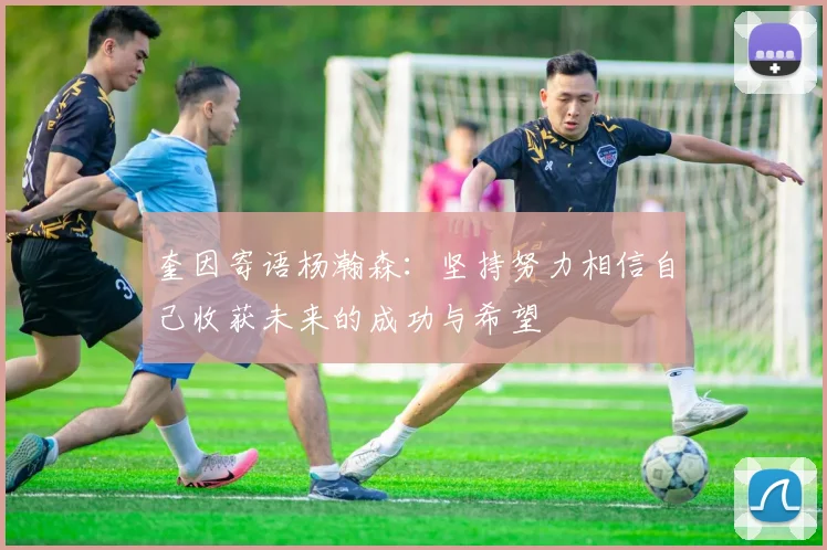奎因寄语杨瀚森：坚持努力相信自己收获未来的成功与希望