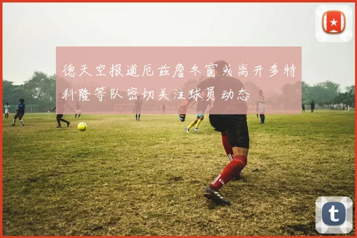 德天空报道厄兹詹冬窗或离开多特科隆等队密切关注球员动态
