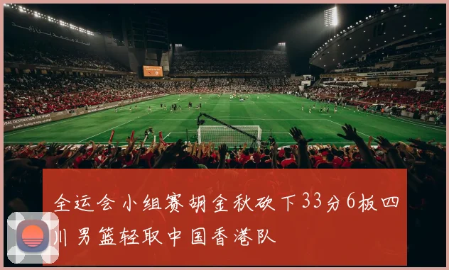 全运会小组赛胡金秋砍下33分6板四川男篮轻取中国香港队