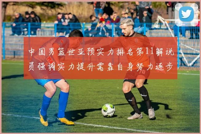 中国男篮世亚预实力排名第11解说员强调实力提升需靠自身努力逐步实现